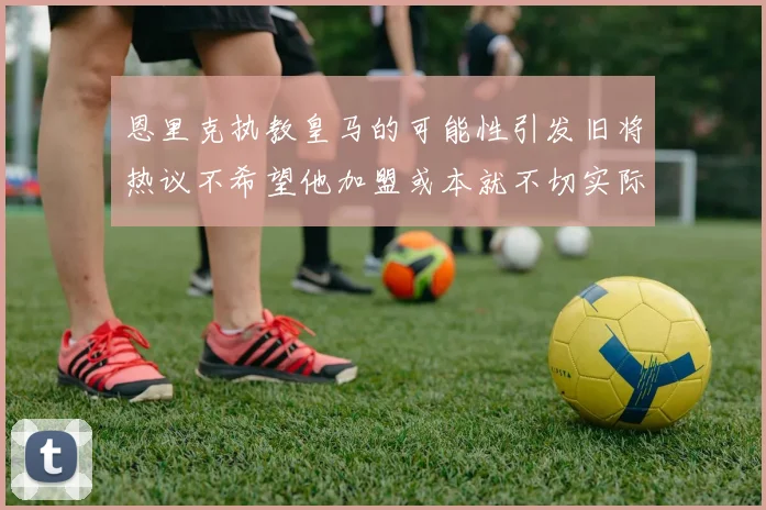 恩里克执教皇马的可能性引发旧将热议不希望他加盟或本就不切实际