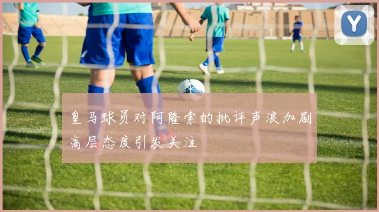 皇马球员对阿隆索的批评声浪加剧高层态度引发关注