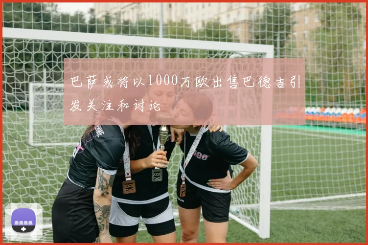 巴萨或将以1000万欧出售巴德吉引发关注和讨论