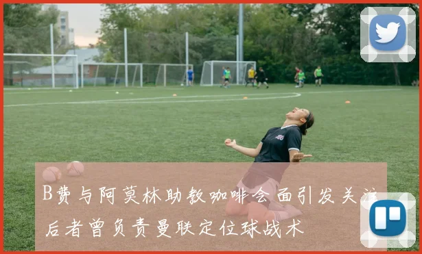 B费与阿莫林助教咖啡会面引发关注后者曾负责曼联定位球战术