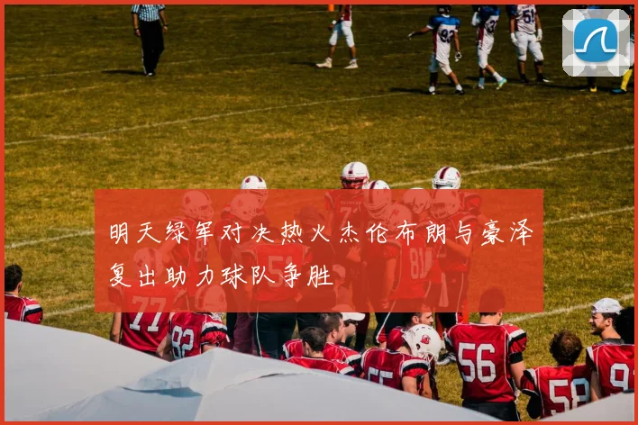 明天绿军对决热火杰伦布朗与豪泽复出助力球队争胜