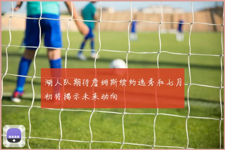 湖人队期待詹姆斯续约选秀和七月初将揭示未来动向
