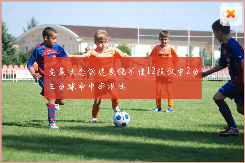克莱状态低迷表现不佳12投仅中2分三分球命中率堪忧