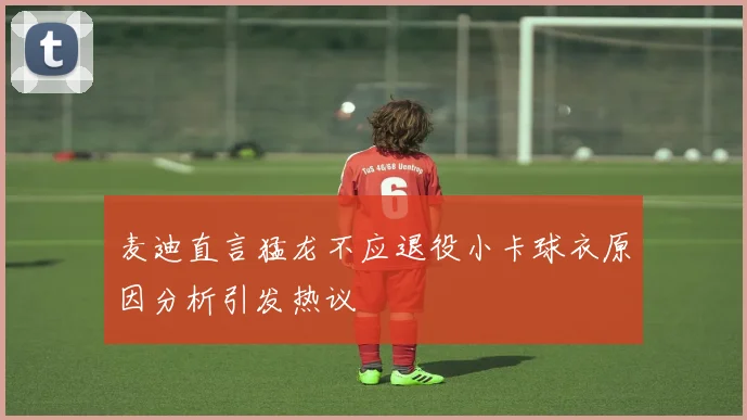 麦迪直言猛龙不应退役小卡球衣原因分析引发热议
