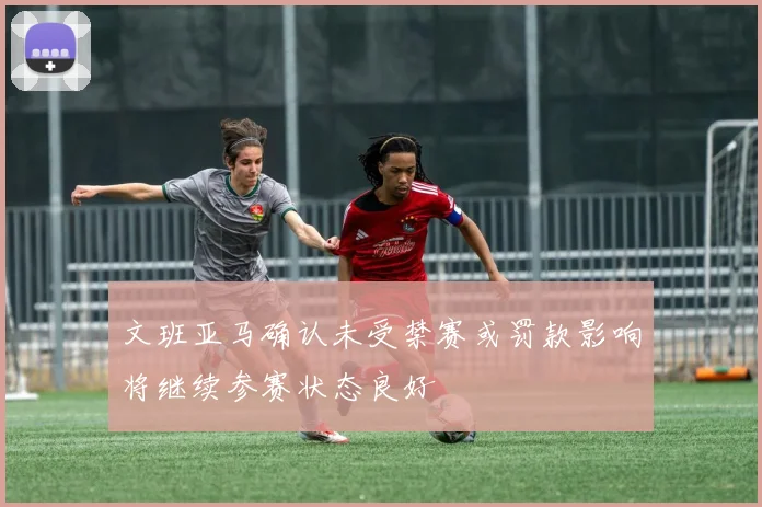 文班亚马确认未受禁赛或罚款影响将继续参赛状态良好