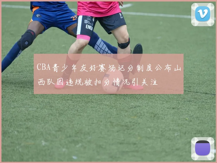 CBA青少年友好赛场记分制度公布山西队因违规被扣分情况引关注