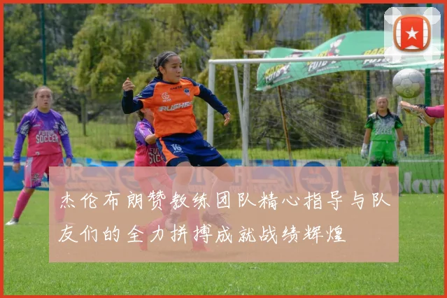 杰伦布朗赞教练团队精心指导与队友们的全力拼搏成就战绩辉煌