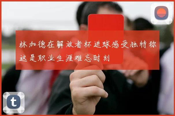林加德在解放者杯进球感受独特称这是职业生涯难忘时刻