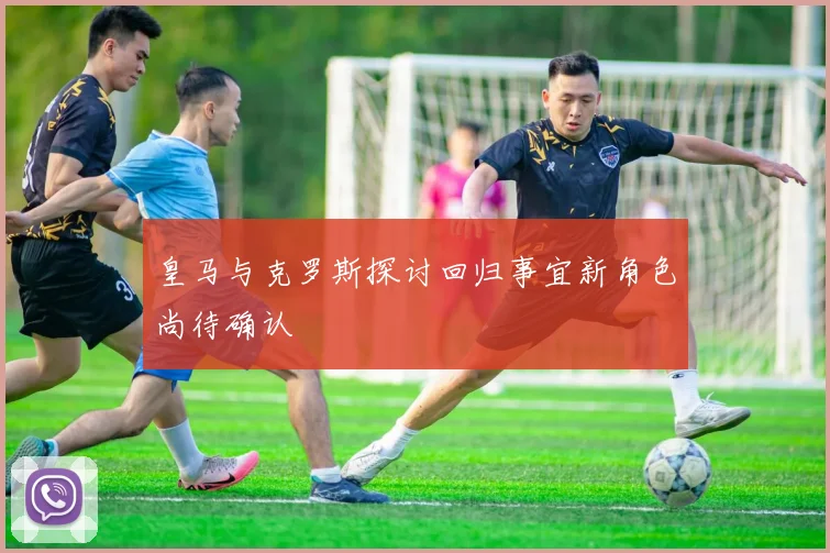 皇马与克罗斯探讨回归事宜新角色尚待确认