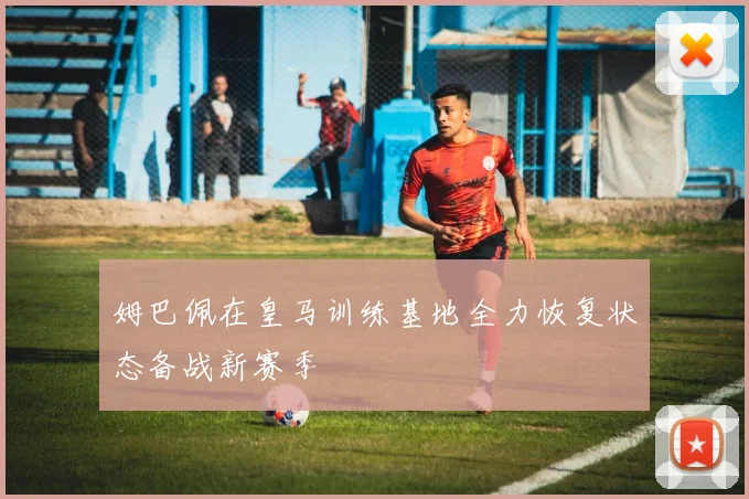 姆巴佩在皇马训练基地全力恢复状态备战新赛季