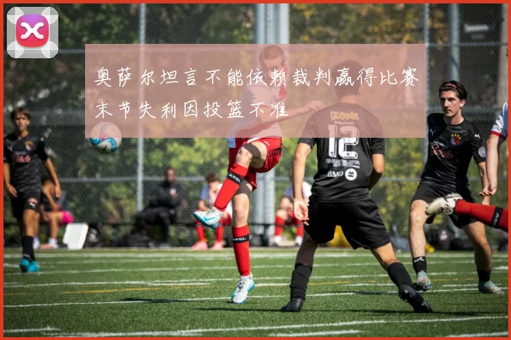 奥萨尔坦言不能依赖裁判赢得比赛末节失利因投篮不准