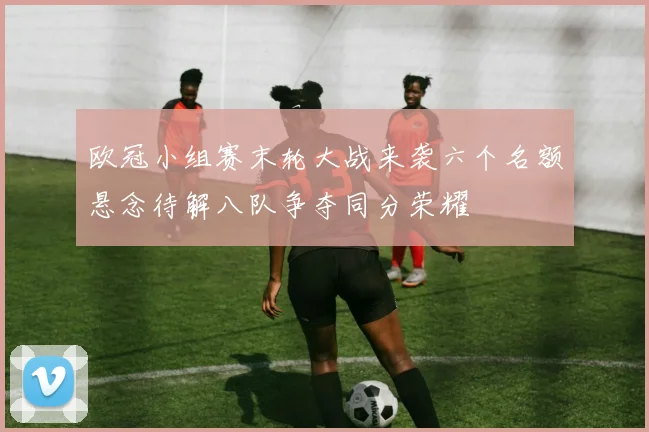 欧冠小组赛末轮大战来袭六个名额悬念待解八队争夺同分荣耀